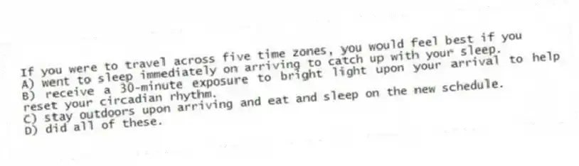 If you were to travel across five time zones, you would feel best if you
A) went to sleep immediately on arriving to catch up with your sleep.
B) receive a 30-minute exposure to bright light upon your arrival to help reset your circadian rhythm.
C) stay outdoors upon arriving and eat and sleep on the new schedule.
D) did all of these.