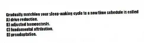Gradually matching your sleep-waking cycle to a new time schedule is called
A) drive reduction.
B) adjusted homeostasis.
C) fundamental attribution.
D) preadaptation.