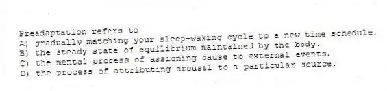 Preadaptation refers to
A) gradually matching your sleep-waking cycle to a new time schedule.
B) the steady state of equilibrium maintained by the body.
C) the mental process of assigning cause to external events.
D) the process of attributing arousal to a particular source.