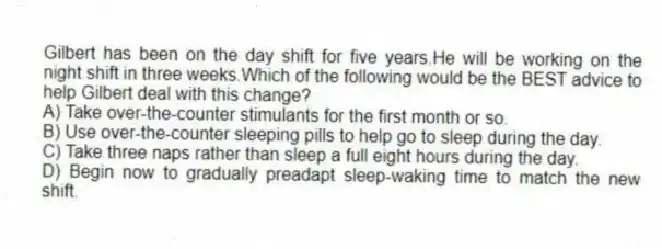 Gilbert has been on the day shift for five years.He will be working on the night shift in three weeks.Which of the following would be the BEST advice to help Gilbert deal with this change?
A) Take over-the-counter stimulants for the first month or so.
B) Use over-the-counter sleeping pills to help go to sleep during the day.
C) Take three naps rather than sleep a full eight hours during the day.
D) Begin now to gradually preadapt sleep-waking time to match the new shift.