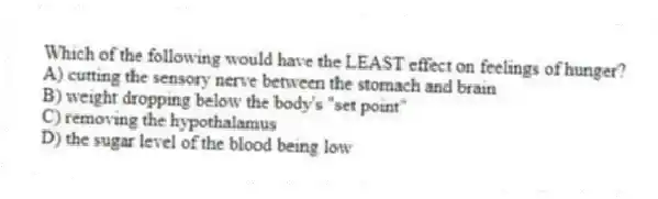 Which of the following would have the LEAST effect on feelings of hunger?
A) cutting the sensory nerve between the stomach and brain
B) weight dropping below the body's "set point"
C) removing the hypothalamus
D) the sugar level of the blood being low