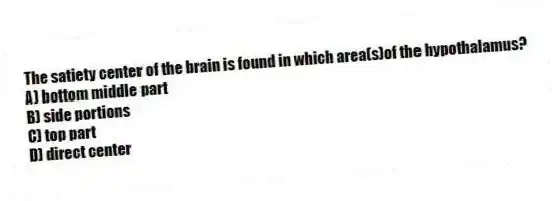 The satiety center of the brain is found in which area(s)of the hypothalamus?
A) bottom middle part
B) side portions
C) top part
D) direct center