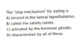 The "stop mechanism" for eating is
A) located in the lateral hypothalamus.
B) called the satiety center.
C) activated by the hormone ghrelin.
D) characterized by all of these.