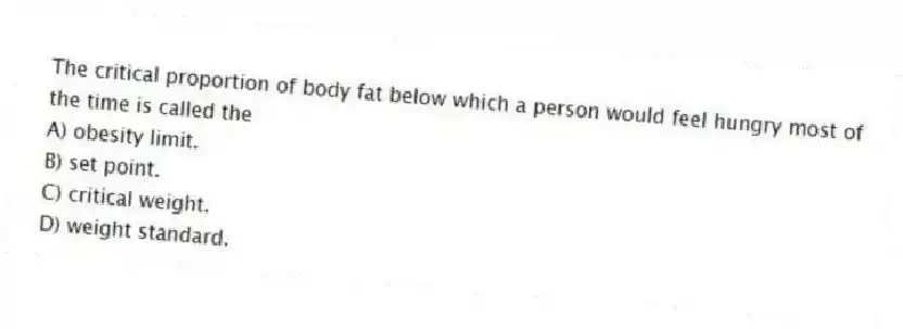 The critical proportion of body fat below which a person would feel hungry most of the time is called the
A) obesity limit.
B) set point.
C) critical weight.
D) weight standard.