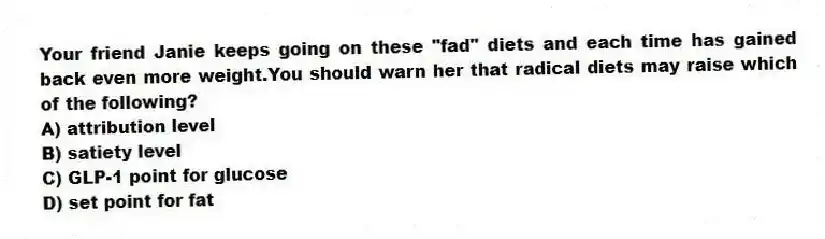 Your friend Janie keeps going on these "fad" diets and each time has gained back even more weight.You should warn her that radical diets may raise which of the following?
A) attribution level
B) satiety level
C) GLP-1 point for glucose
D) set point for fat