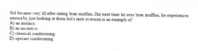 Sol became very ill after eating bran muffins.The next time he sees bran muffins, he experiences nausea by just looking at them.Sol's taste aversion is an example of
A) an instinct.
B) an incentive.
C) classical conditioning.
D) operant conditioning.
