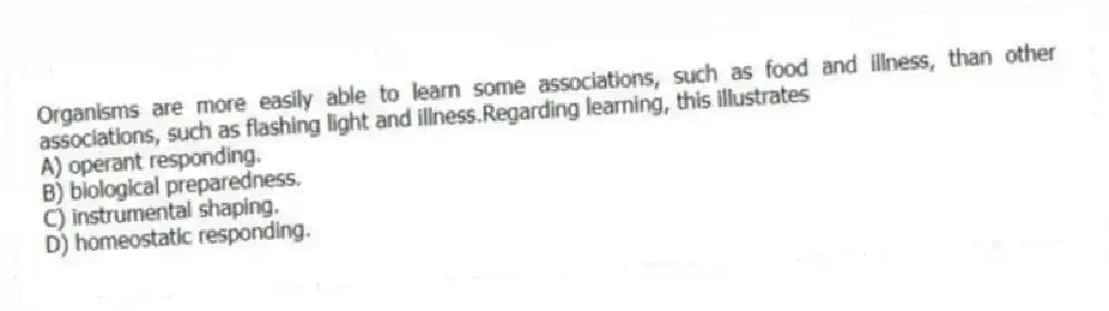 Organisms are more easily able to learn some associations, such as food and illness, than other associations, such as flashing light and illness.Regarding learning, this illustrates
A) operant responding.
B) biological preparedness.
C) instrumental shaping.
D) homeostatic responding.