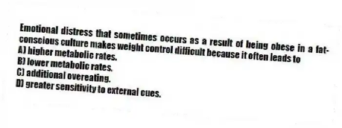 Emotional distress that sometimes occurs as a result of being obese in a fat-conscious culture makes weight control difficult because it often leads to
A) higher metabolic rates.
B) lower metabolic rates.
C) additional overeating.
D) greater sensitivity to external cues.