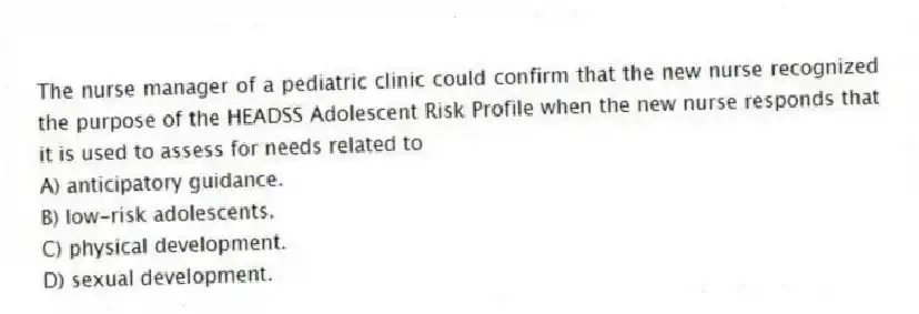 The nurse manager of a pediatric clinic could confirm that the new nurse recognized the purpose of the HEADSS Adolescent Risk Profile when the new nurse responds that it is used to assess for needs related to
A) anticipatory guidance.
B) low-risk adolescents.
C) physical development.
D) sexual development.