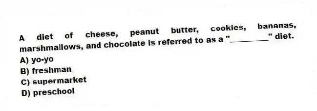 A diet of cheese, peanut butter, cookies, bananas, marshmallows, and chocolate is referred to as a "__________" diet.
A) yo-yo
B) freshman
C) supermarket
D) preschool