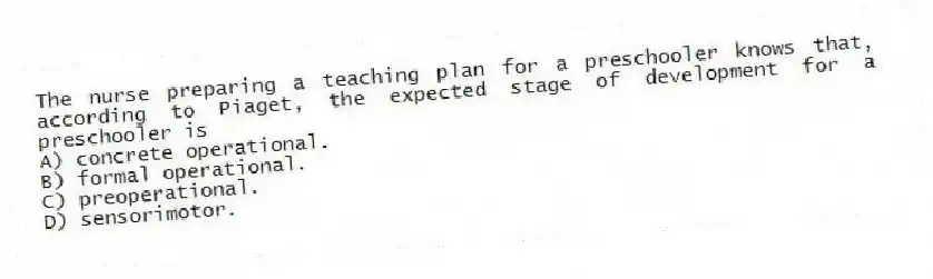The nurse preparing a teaching plan for a preschooler knows that, according to Piaget, the expected stage of development for a preschooler is
A) concrete operational.
B) formal operational.
C) preoperational.
D) sensorimotor.