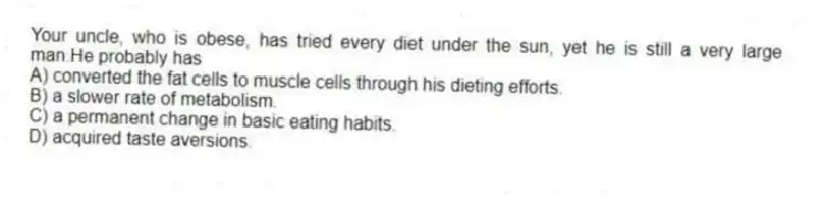Your uncle, who is obese, has tried every diet under the sun, yet he is still a very large man.He probably has
A) converted the fat cells to muscle cells through his dieting efforts.
B) a slower rate of metabolism.
C) a permanent change in basic eating habits.
D) acquired taste aversions.