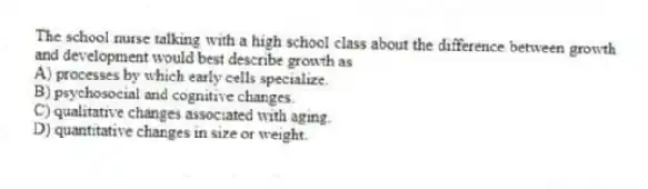 The school nurse talking with a high school class about the difference between growth and development would best describe growth as
A) processes by which early cells specialize.
B) psychosocial and cognitive changes.
C) qualitative changes associated with aging.
D) quantitative changes in size or weight.