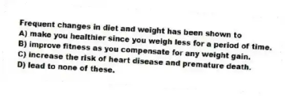 Frequent changes in diet and weight has been shown to
A) make you healthier since you weigh less for a period of time.
B) improve fitness as you compensate for any weight gain.
C) increase the risk of heart disease and premature death.
D) lead to none of these.