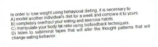 In order to lose weight using behavioral dieting, it is necessary to
A) model another individual's diet for a week and compare it to yours.
B) completely overhaul your eating and exercise habits.
C) manipulate your body fat ratio using biofeedback techniques.
D) listen to subliminal tapes that will alter the thought patterns that will change eating behavior.