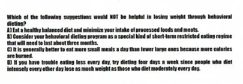 Which of the following suggestions would NOT be helpful in losing weight through behavioral dieting?
A) Eat a healthy balanced diet and minimize your intake of processed foods and meats.
B) Consider your behavioral dieting program as a special kind of short-term restricted eating regime that will need to last about three months.
C) It is generally better to eat more small meals a day than fewer large ones because more calories are burned.
D) If you have trouble eating less every day, try dieting four days a week since people who diet intensely every other day lose as much weight as those who diet moderately every day.