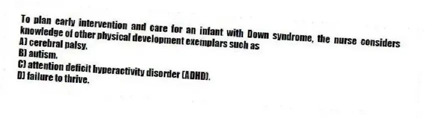 To plan early intervention and care for an infant with Down syndrome, the nurse considers knowledge of other physical development exemplars such as
A) cerebral palsy.
B) autism.
C) attention deficit hyperactivity disorder (ADHD).
D) failure to thrive.