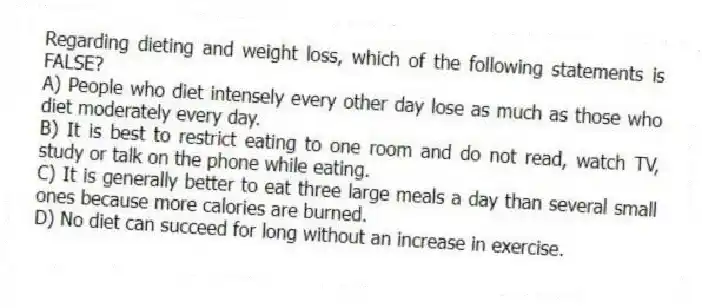 Regarding dieting and weight loss, which of the following statements is FALSE?
A) People who diet intensely every other day lose as much as those who diet moderately every day.
B) It is best to restrict eating to one room and do not read, watch TV, study or talk on the phone while eating.
C) It is generally better to eat three large meals a day than several small ones because more calories are burned.
D) No diet can succeed for long without an increase in exercise.