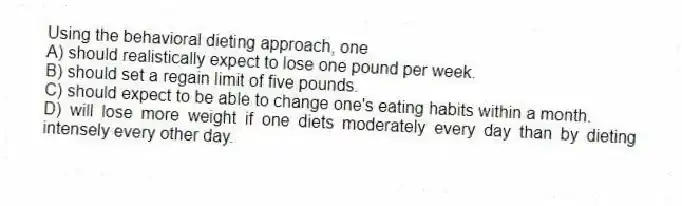 Using the behavioral dieting approach, one
A) should realistically expect to lose one pound per week.
B) should set a regain limit of five pounds.
C) should expect to be able to change one's eating habits within a month.
D) will lose more weight if one diets moderately every day than by dieting intensely every other day.