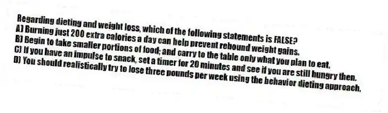 Regarding dieting and weight loss, which of the following statements is FALSE?
A) Burning just 200 extra calories a day can help prevent rebound weight gains.
B) Begin to take smaller portions of food; and carry to the table only what you plan to eat.
C) If you have an impulse to snack, set a timer for 20 minutes and see if you are still hungry then.
D) You should realistically try to lose three pounds per week using the behavior dieting approach.