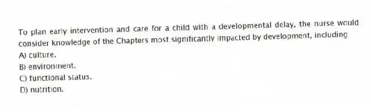 To plan early intervention and care for a child with a developmental delay, the nurse would consider knowledge of the Chapters most significantly impacted by development, including
A) culture.
B) environment.
C) functional status.
D) nutrition.
