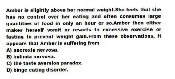 Amber is slightly above her normal weight.She feels that she has no control over her eating and often consumes large quantities of food in only an hour or so.Amber then either makes herself vomit or resorts to excessive exercise or fasting to prevent weight gain.From these observations, it appears that Amber is suffering from
A) anorexia nervosa.
B) bulimia nervosa.
C) the taste aversion paradox.
D) binge eating disorder.
