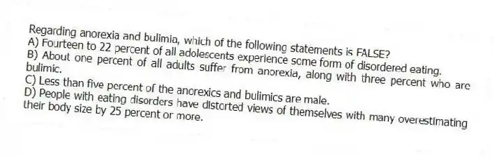 Regarding anorexia and bulimia, which of the following statements is FALSE?
A) Fourteen to 22 percent of all adolescents experience some form of disordered eating.
B) About one percent of all adults suffer from anorexia, along with three percent who are bulimic.
C) Less than five percent of the anorexics and bulimics are male.
D) People with eating disorders have distorted views of themselves with many overestimating their body size by 25 percent or more.