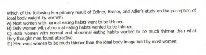 Which of the following is a primary result of Zellner, Harner, and Adler's study on the perception of ideal body weight by women?
A) Most women with normal eating habits want to be thinner.
B) Only women with abnormal eating habits wanted to be thinner.
C) Both women with normal and abnormal eating habits wanted to be much thinner than what they thought men found attractive.
D) Men want women to be much thinner than the ideal body image held by most women.