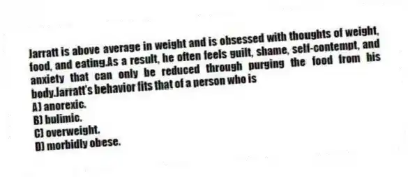 Jarratt is above average in weight and is obsessed with thoughts of weight, food, and eating.As a result, he often feels guilt, shame, self-contempt, and anxiety that can only be reduced through purging the food from his body.Jarratt's behavior fits that of a person who is
A) anorexic.
B) bulimic.
C) overweight.
D) morbidly obese.