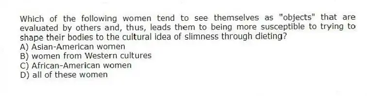 Which of the following women tend to see themselves as "objects" that are evaluated by others and, thus, leads them to being more susceptible to trying to shape their bodies to the cultural idea of slimness through dieting?
A) Asian-American women
B) women from Western cultures
C) African-American women
D) all of these women