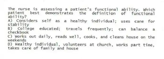 The nurse is assessing a patient's functional ability. Which patient best demonstrates the definition of functional ability?
A) Considers self as a healthy individual; uses cane for stability
B) College educated; travels frequently; can balance a checkbook
C) Works out daily, reads well, cooks, and cleans house on the weekends
D) Healthy individual, volunteers at church, works part time, takes care of family and house