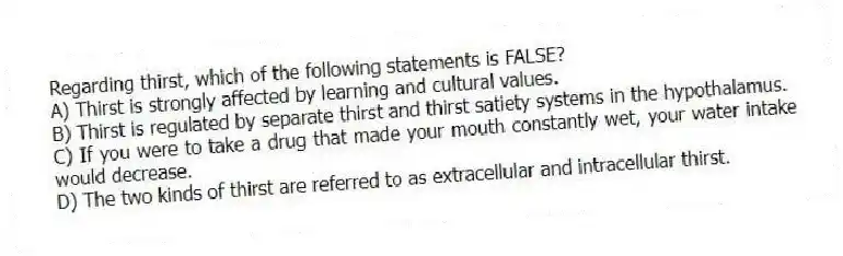 Regarding thirst, which of the following statements is FALSE?
A) Thirst is strongly affected by learning and cultural values.
B) Thirst is regulated by separate thirst and thirst satiety systems in the hypothalamus.
C) If you were to take a drug that made your mouth constantly wet, your water intake would decrease.
D) The two kinds of thirst are referred to as extracellular and intracellular thirst.