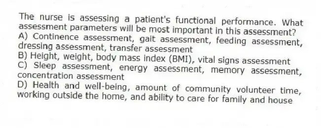 The nurse is assessing a patient's functional performance. What assessment parameters will be most important in this assessment?
A) Continence assessment, gait assessment, feeding assessment, dressing assessment, transfer assessment
B) Height, weight, body mass index (BMI), vital signs assessment
C) Sleep assessment, energy assessment, memory assessment, concentration assessment
D) Health and well-being, amount of community volunteer time, working outside the home, and ability to care for family and house