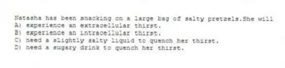 Natasha has been snacking on a large bag of salty pretzels.She will
A) experience an extracellular thirst.
B) experience an intracellular thirst.
C) need a slightly salty liquid to quench her thirst.
D) need a sugary drink to quench her thirst.