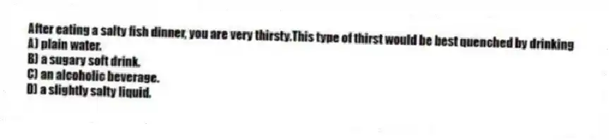 After eating a salty fish dinner, you are very thirsty.This type of thirst would be best quenched by drinking
A) plain water.
B) a sugary soft drink.
C) an alcoholic beverage.
D) a slightly salty liquid.