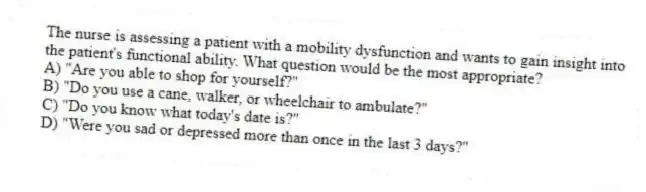 The nurse is assessing a patient with a mobility dysfunction and wants to gain insight into the patient's functional ability. What question would be the most appropriate?
A) "Are you able to shop for yourself?"
B) "Do you use a cane, walker, or wheelchair to ambulate?"
C) "Do you know what today's date is?"
D) "Were you sad or depressed more than once in the last 3 days?"