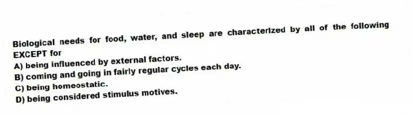 Biological needs for food, water, and sleep are characterized by all of the following EXCEPT for
A) being influenced by external factors.
B) coming and going in fairly regular cycles each day.
C) being homeostatic.
D) being considered stimulus motives.