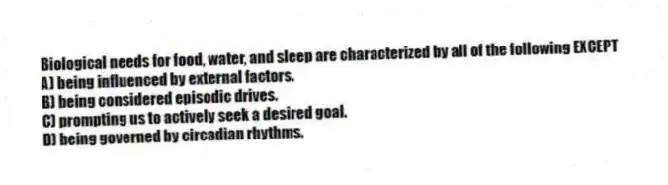 Biological needs for food, water, and sleep are characterized by all of the following EXCEPT
A) being influenced by external factors.
B) being considered episodic drives.
C) prompting us to actively seek a desired goal.
D) being governed by circadian rhythms.