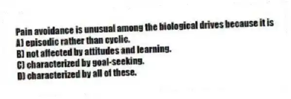 Pain avoidance is unusual among the biological drives because it is
A) episodic rather than cyclic.
B) not affected by attitudes and learning.
C) characterized by goal-seeking.
D) characterized by all of these.