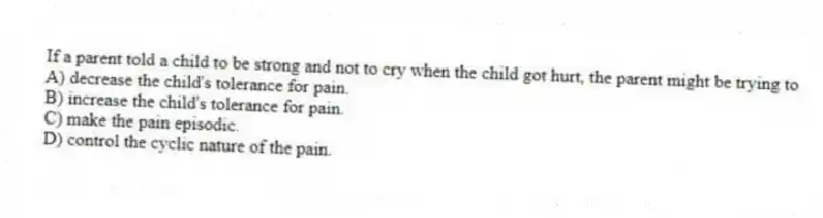If a parent told a child to be strong and not to cry when the child got hurt, the parent might be trying to
A) decrease the child's tolerance for pain.
B) increase the child's tolerance for pain.
C) make the pain episodic.
D) control the cyclic nature of the pain.