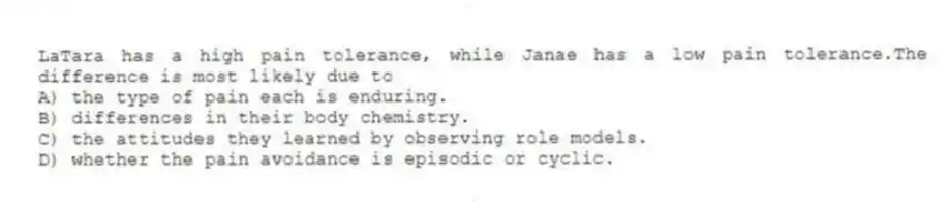 LaTara has a high pain tolerance, while Janae has a low pain tolerance.The difference is most likely due to
A) the type of pain each is enduring.
B) differences in their body chemistry.
C) the attitudes they learned by observing role models.
D) whether the pain avoidance is episodic or cyclic.