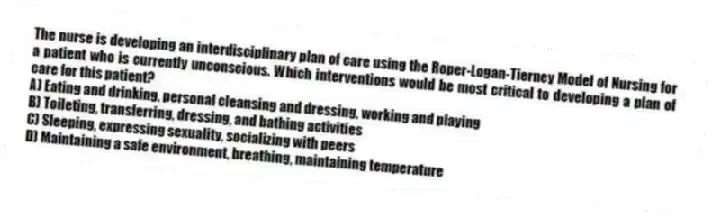 The nurse is developing an interdisciplinary plan of care using the Roper-Logan-Tierney Model of Nursing for a patient who is currently unconscious. Which interventions would be most critical to developing a plan of care for this patient?
A) Eating and drinking, personal cleansing and dressing, working and playing
B) Toileting, transferring, dressing, and bathing activities
C) Sleeping, expressing sexuality, socializing with peers
D) Maintaining a safe environment, breathing, maintaining temperature