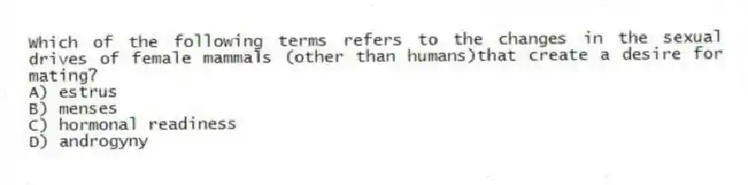 Which of the following terms refers to the changes in the sexual drives of female mammals (other than humans)that create a desire for mating?
A) estrus
B) menses
C) hormonal readiness
D) androgyny