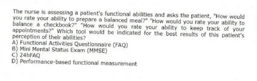 The nurse is assessing a patient's functional abilities and asks the patient, "How would you rate your ability to prepare a balanced meal?" "How would you rate your ability to balance a checkbook?" "How would you rate your ability to keep track of your appointments?" Which tool would be indicated for the best results of this patient's perception of their abilities?
A) Functional Activities Questionnaire (FAQ)
B) Mini Mental Status Exam (MMSE)
C) 24hFAQ
D) Performance-based functional measurement