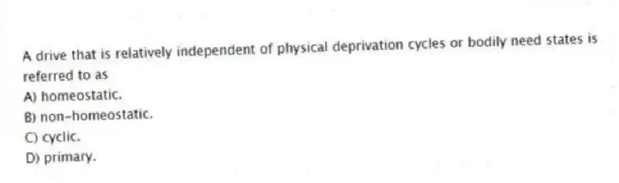 A drive that is relatively independent of physical deprivation cycles or bodily need states is referred to as
A) homeostatic.
B) non-homeostatic.
C) cyclic.
D) primary.
