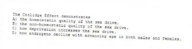 The Coolidge Effect demonstrates
A) the homeostatic quality of the sex drive.
B) the non-homeostatic quality of the sex drive.
C) how deprivation increases the sex drive.
D) how androgens decline with advancing age in both males and females.