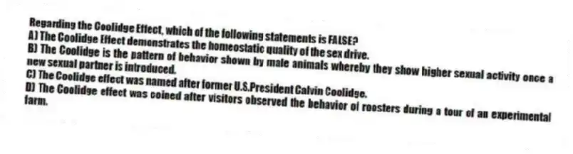 Regarding the Coolidge Effect, which of the following statements is FALSE?
A) The Coolidge Effect demonstrates the homeostatic quality of the sex drive.
B) The Coolidge is the pattern of behavior shown by male animals whereby they show higher sexual activity once a new sexual partner is introduced.
C) The Coolidge effect was named after former U.S.President Calvin Coolidge.
D) The Coolidge effect was coined after visitors observed the behavior of roosters during a tour of an experimental farm.