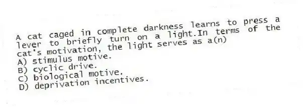 A cat caged in complete darkness learns to press a lever to briefly turn on a light.In terms of the cat's motivation, the light serves as a(n)
A) stimulus motive.
B) cyclic drive.
C) biological motive.
D) deprivation incentives.