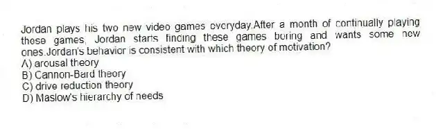 Jordan plays his two new video games everyday.After a month of continually playing these games, Jordan starts finding these games boring and wants some new ones.Jordan's behavior is consistent with which theory of motivation?
A) arousal theory
B) Cannon-Bard theory
C) drive reduction theory
D) Maslow's hierarchy of needs
