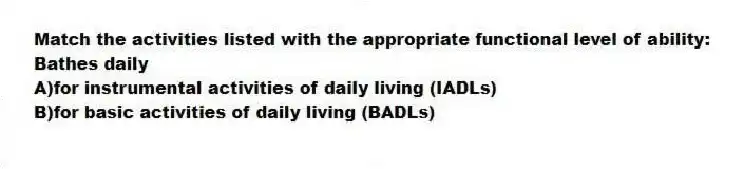 Match the activities listed with the appropriate functional level of ability:
-Bathes daily
A)for instrumental activities of daily living (IADLs)
B)for basic activities of daily living (BADLs)